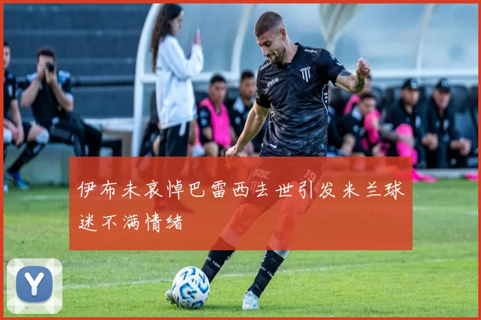 伊布未哀悼巴雷西去世引发米兰球迷不满情绪