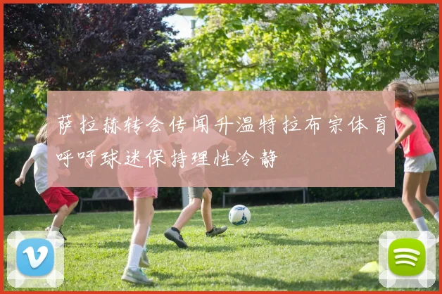萨拉赫转会传闻升温特拉布宗体育呼吁球迷保持理性冷静