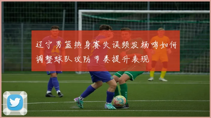 辽宁男篮热身赛失误频发杨鸣如何调整球队攻防节奏提升表现